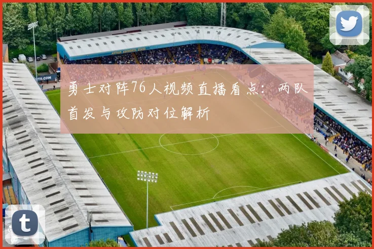 勇士对阵76人视频直播看点：两队首发与攻防对位解析