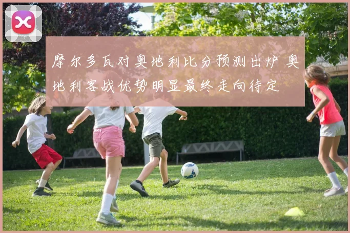 摩尔多瓦对奥地利比分预测出炉 奥地利客战优势明显最终走向待定